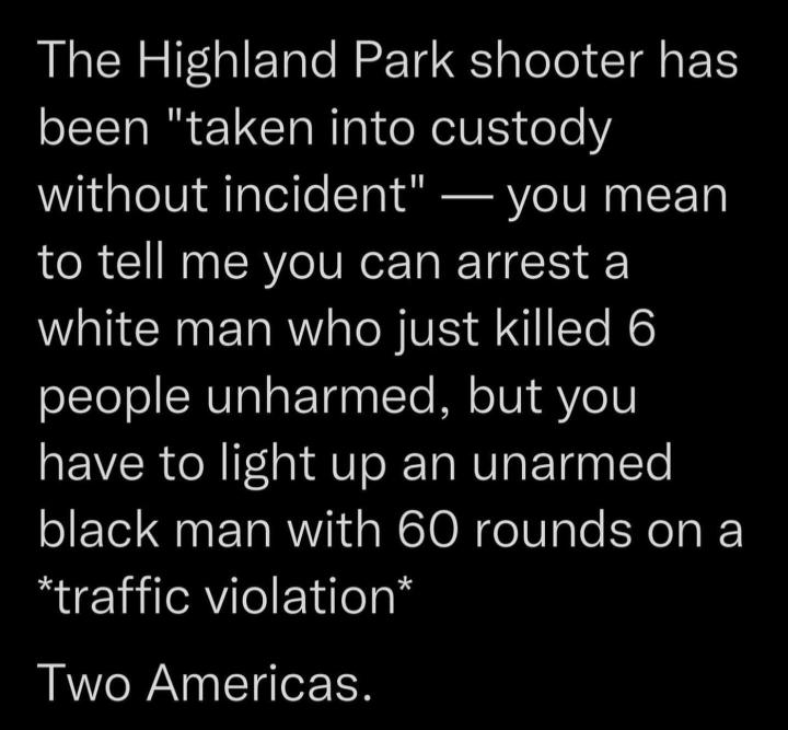 The Highland Park shooter has been taken into custody without incident you mean to tell me you can arrest a white man who just killed 6 people unharmed but you have to light up an unarmed black man with 60 rounds on a traffic violation Two Americas