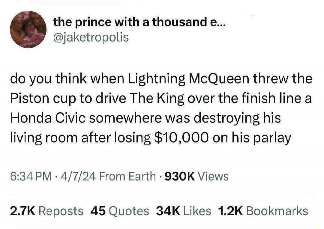 the prince with a thousand e... @jaketropolis do you think when Lightning McQueen threw the Piston cup to drive The King over the finish line a Honda Civic somewhere was destroying his living room after losing $10,000 on his parlay 6:34 PM · 4/7/24 From Earth · 930K Views 2.7K Reposts 45 Quotes 34K Likes 1.2K Bookmarks