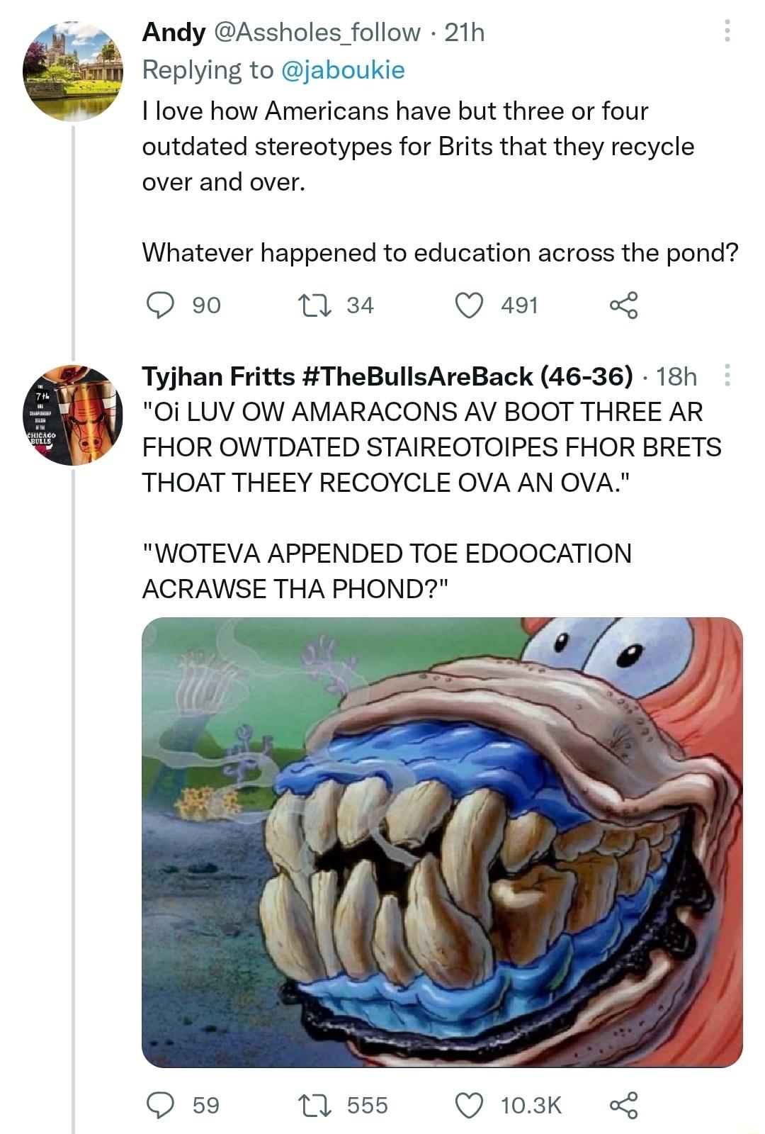 Andy Assholes follow 21h Replying to jaboukie I love how Americans have but three or four outdated stereotypes for Brits that they recycle over and over Whatever happened to education across the pond Q g0 1 34 Q 491 g Tyjhan Fritts TheBullsAreBack 46 36 18h 0i LUV OW AMARACONS AV BOOT THREE AR FHOR OWTDATED STAIREOTOIPES FHOR BRETS THOAT THEEY RECOYCLE OVA AN OVA WOTEVA APPENDED TOE EDOOCATION ACR