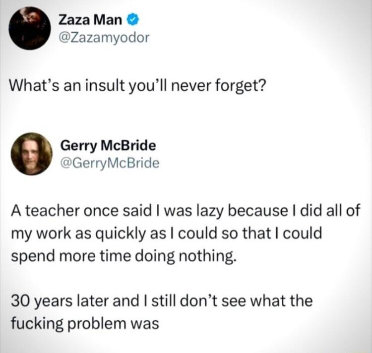 ZazaMan Zazamyodor Whats an insult youll never forget Gerry McBride GerryMcBride A teacher once said was lazy because did all of my work as quickly as could so that could spend more time doing nothing 30 years later and still dont see what the fucking problem was