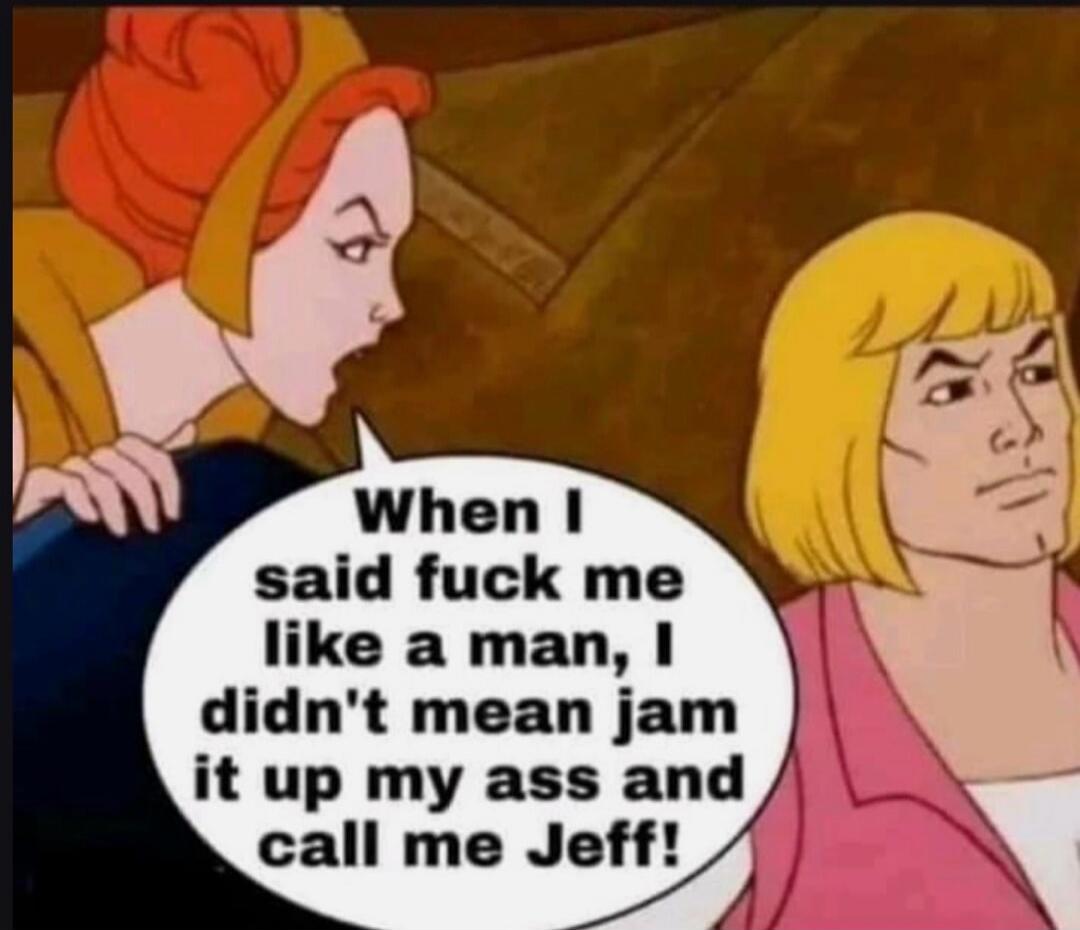 When I said fuck me like a man, I didn't mean jam it up my ass and call me Jeff!