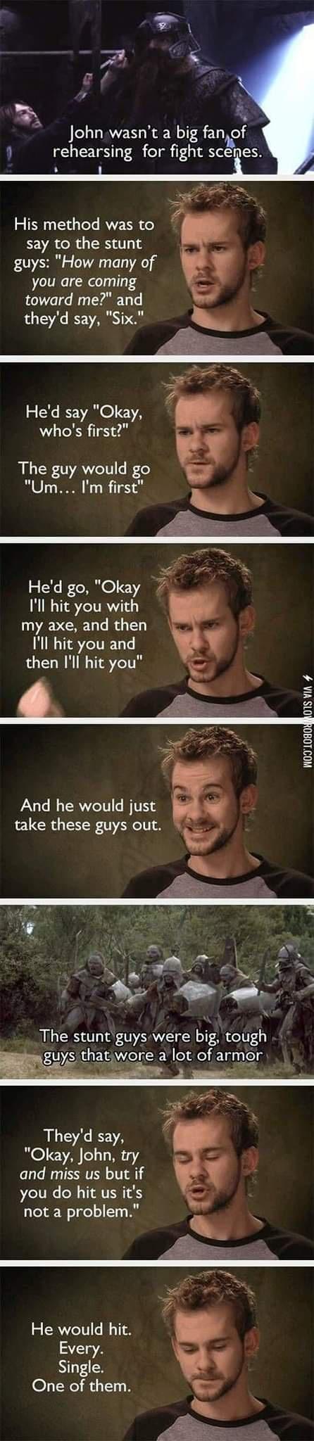 John wasnt a big fanof 0 rehearsing for fight scepes His method was to say to the stunt guys How many of 4 you are coming toward me and theyd say Six Hed say Okay whos first LER 0 AT B Um Im first Hed go Okay 7 Ill hit you with my axe and then Ill hit you and then Ill hit you 2 ol N0 1080 And he would just take these guys out The stuntguys were big tough guysithatiwore a lot of armor Theyd say Oka