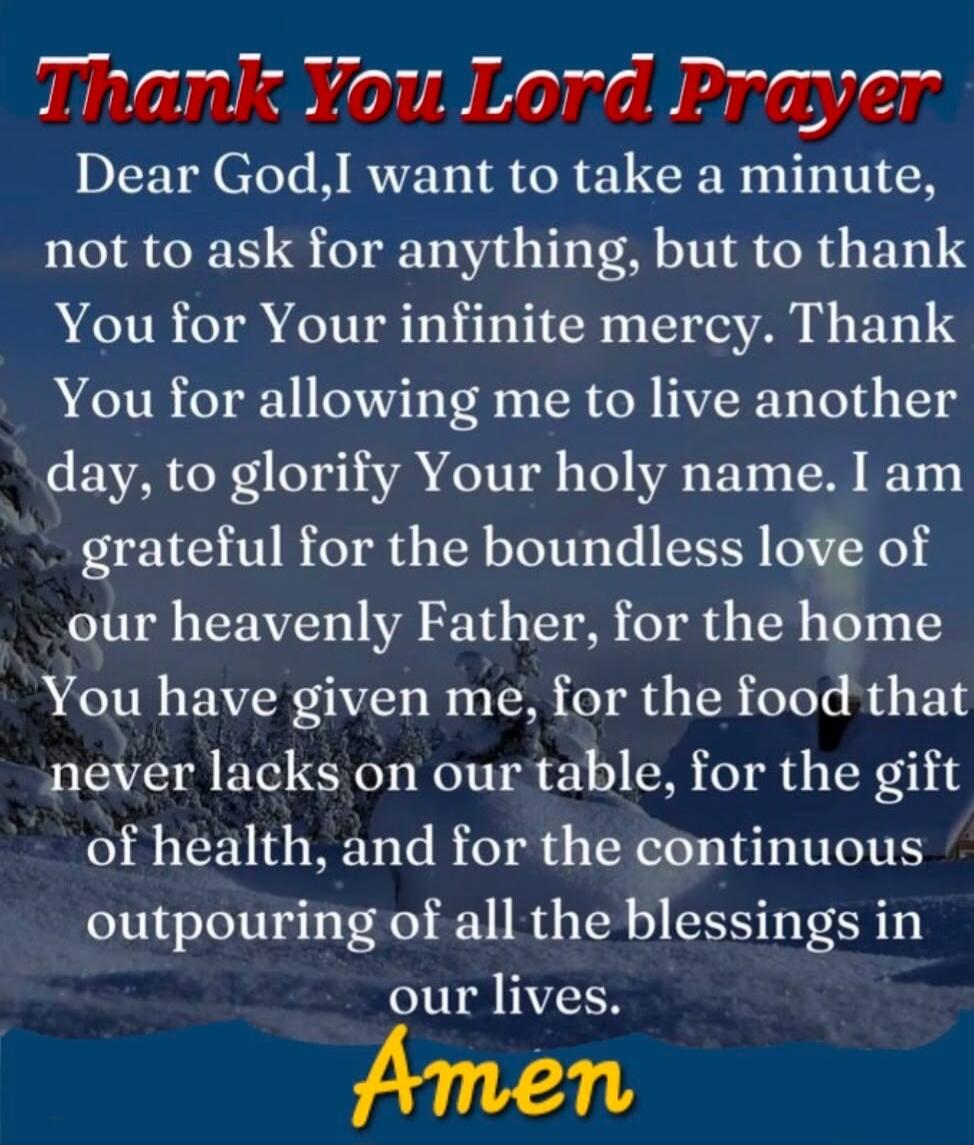 Thank You Lord Prayer. Dear God, I want to take a minute, not to ask for anything, but to thank You for Your infinite mercy. Thank You for allowing me to live another day, to glorify Your holy name. I am grateful for the boundless love of our heavenly Father, for the home You have given me, for the food that never lacks on our table, for the gift o