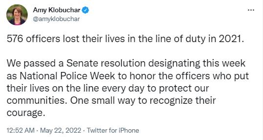 Amy Klobuchar amykiobuchar 576 officers lost their lives in the line of duty in 2021 We passed a Senate resolution designating this week as National Police Week to honor the officers who put their lives on the line every day to protect our communities One small way to recognize their courage 1252 AM May 22 2022 Twitter for iPhone