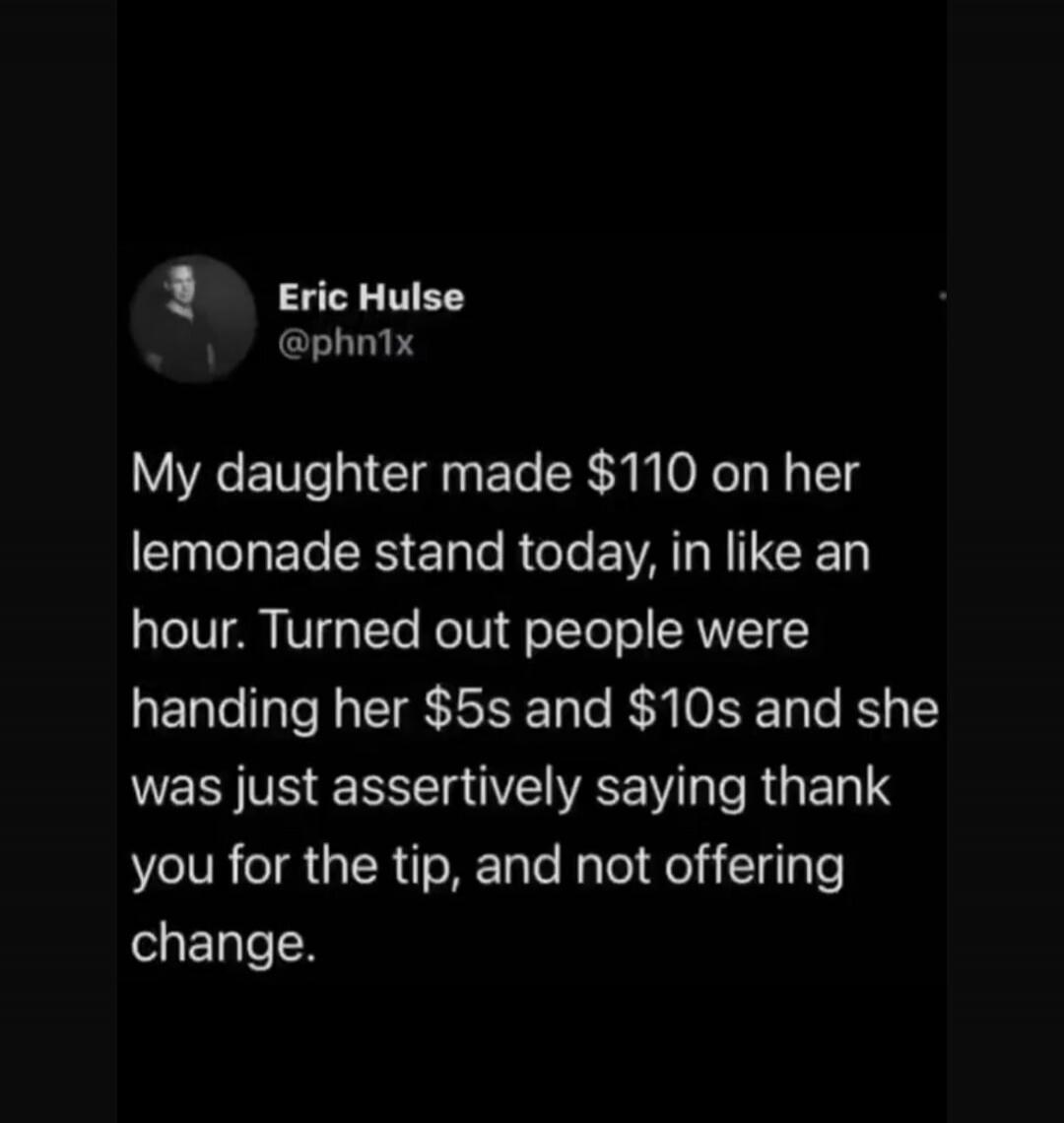 My daughter made $110 on her lemonade stand today, in like an hour. Turned out people were handing her $5s and $10s and she was just assertively saying thank you for the tip, and not offering change.