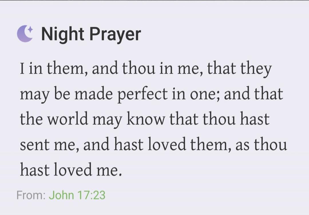 Night Prayer
I in them, and thou in me, that they may be made perfect in one; and that the world may know that thou hast sent me, and hast loved them, as thou hast loved me.
From: John 17:23