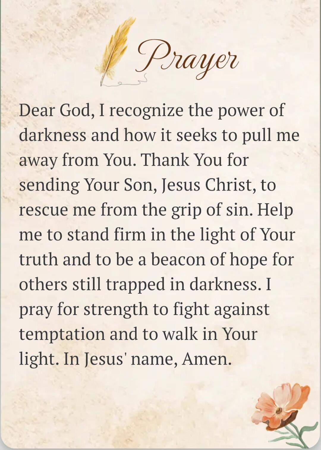 Prayer Dear God, I recognize the power of darkness and how it seeks to pull me away from You. Thank You for sending Your Son, Jesus Christ, to rescue me from the grip of sin. Help me to stand firm in the light of Your truth and to be a beacon of hope for others still trapped in darkness. I pray for strength to fight against temptation and to walk i