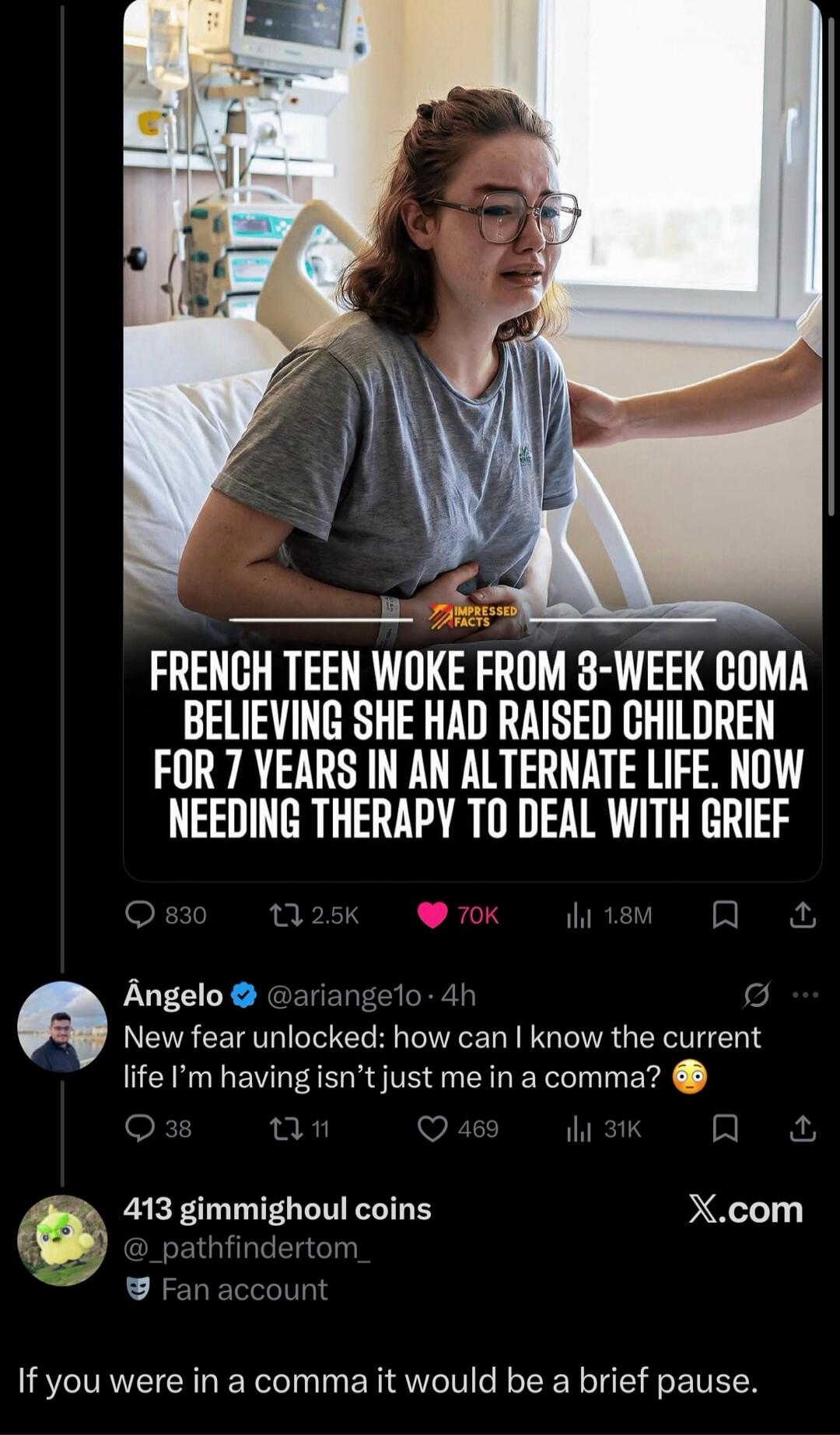 FRENCH TEEN WOKE FROM 3-WEEK COMA BELIEVING SHE HAD RAISED CHILDREN FOR 7 YEARS IN AN ALTERNATE LIFE. NOW NEEDING THERAPY TO DEAL WITH GRIEF. New fear unlocked: how can I know the current life I'm having isn't just me in a comma? If you were in a comma it would be a brief pause.