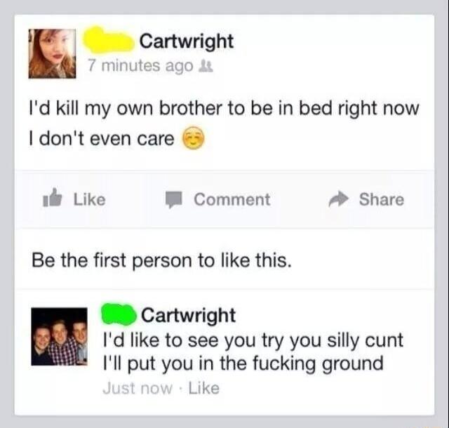 n anwright Id kill my own brother to be in bed right now I dont even care il Like P Comment A Share Be the first person to like this Cartwright Id like to see you try you silly cunt Ill put you in the fucking ground Like