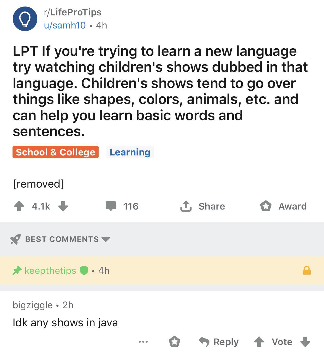 rLifeProTips usamh10 4h LPT If youre trying to learn a new language try watching childrens shows dubbed in that language Childrens shows tend to go over things like shapes colors animals etc and can help you learn basic words and sentences ST Lo Learning removed 11k W 116 X Share O Award BEST COMMENTS W keepthetips 4h bigziggle 2h Idk any shows in java