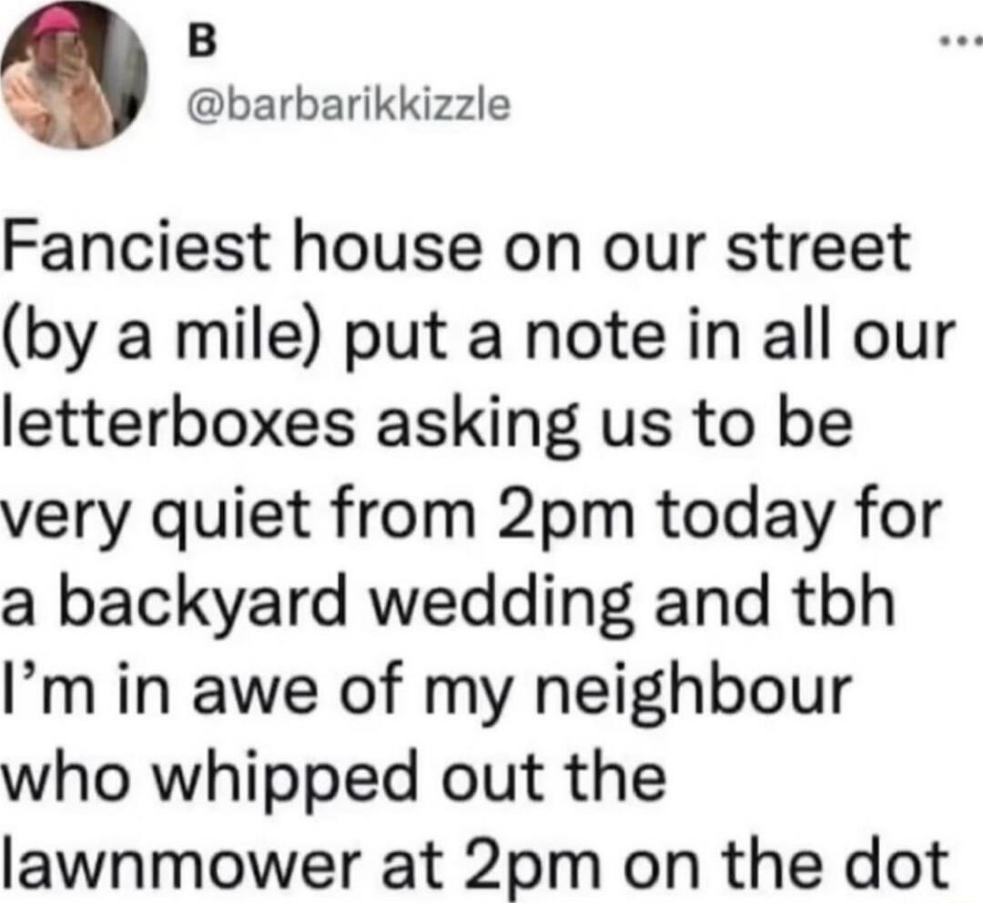 B barbarikkizzle Fanciest house on our street by a mile put a note in all our letterboxes asking us to be very quiet from 2pm today for a backyard wedding and tbh Im in awe of my neighbour who whipped out the lawnmower at 2pm on the dot