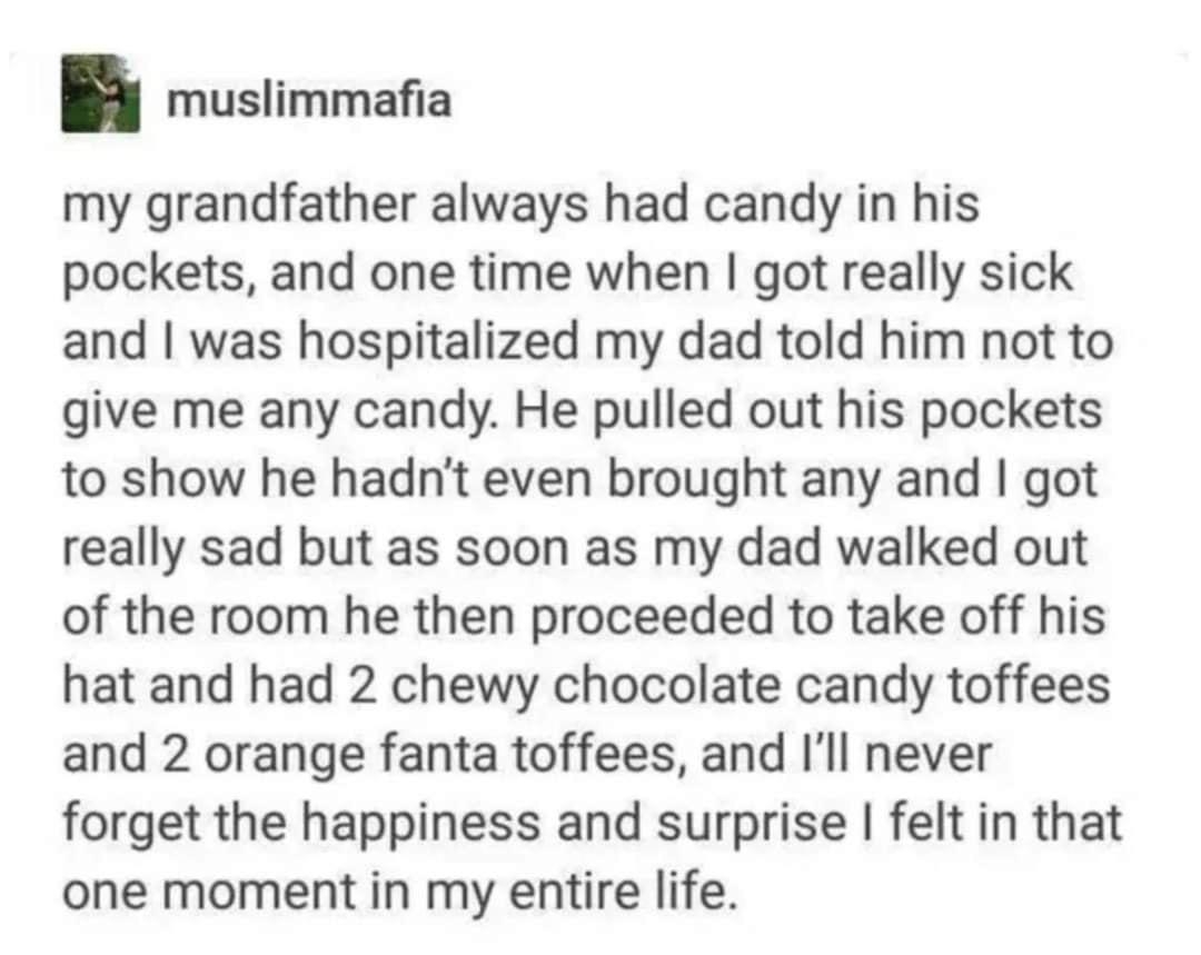 muslimmafia my grandfather always had candy in his pockets and one time when got really sick and was hospitalized my dad told him not to give me any candy He pulled out his pockets to show he hadnt even brought any and got really sad but as soon as my dad walked out of the room he then proceeded to take off his hat and had 2 chewy chocolate candy toffees and 2 orange fanta toffees and Ill never fo