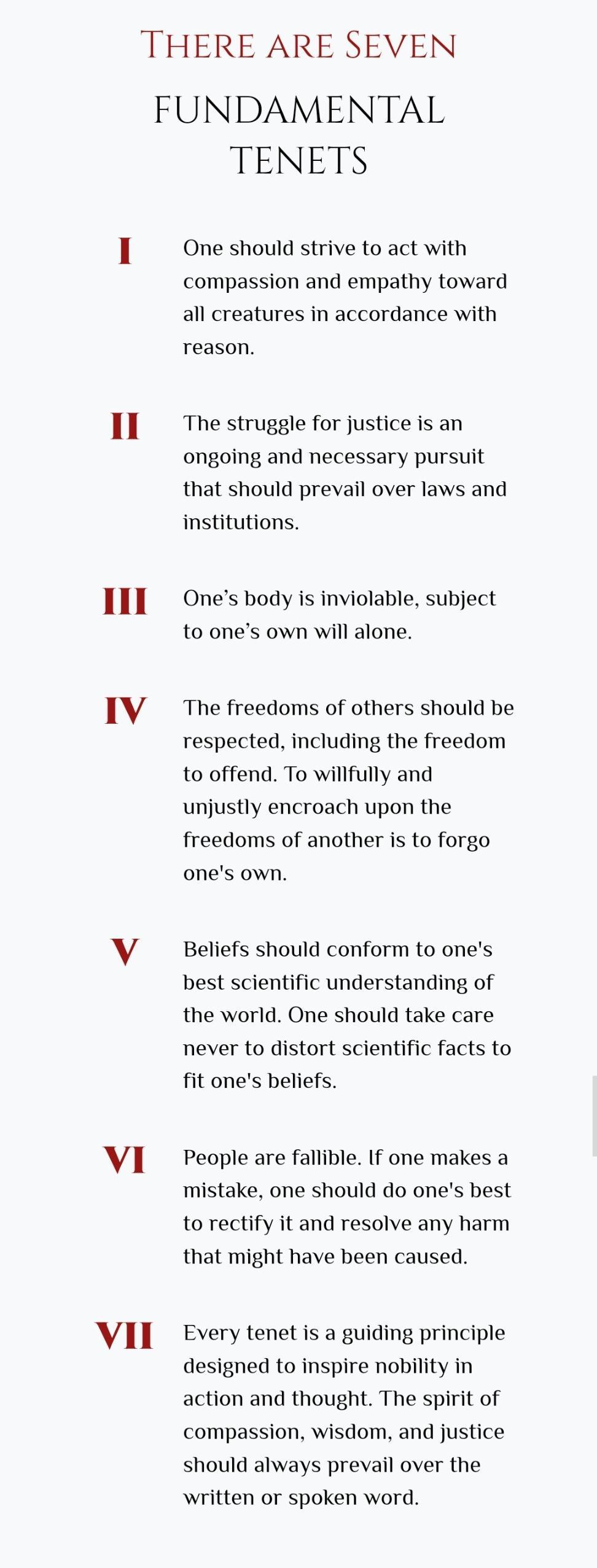 THERE ARE SEVEN FUNDAMENTAL TENETS I Oneshould strive to act with compassion and empathy toward all creatures in accordance with reason II The struggle for justice is an ongoing and necessary pursuit that should prevail over laws and institutions III Onesbody is inviolable subject to ones own will alone IV Thefreedoms of others should be respected including the freedom to offend To willfully and u