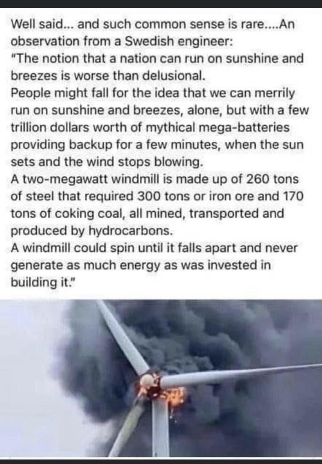 Well said and such common sense is rareAn observation from a Swedish engineer The notion that a nation can run on sunshine and breezes is worse than delusional People might fall for the idea that we can merrily run on sunshine and breezes alone but with a few trillion dollars worth of mythical mega batteries providing backup for a few minutes when the sun sets and the wind stops blowing A two mega