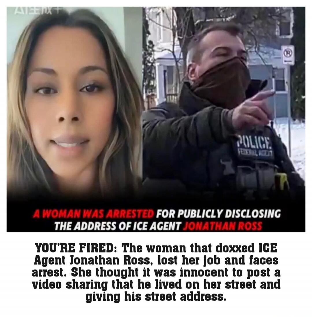 A WOMAN WAS ARRESTED FOR PUBLICLY DISCLOSING THE ADDRESS OF ICE AGENT JONATHAN ROSS\nYOU'RE FIRED! The woman that doxxed ICE Agent Jonathan Ross, lost her job and faces arrest. She thought it was innocent to post a video sharing that he lived on her street and giving his street address.