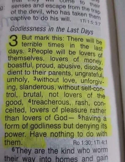 Godlessness in the Last Days. But mark this: There will be terrible times in the last days. People will be lovers of themselves, lovers of money, boastful, proud, abusive, disobedient to their parents, ungrateful, unholy, without love, unforgiving, slanderous, without self-control, brutal, not lovers of the good, treacherous, rash, conceited, lover