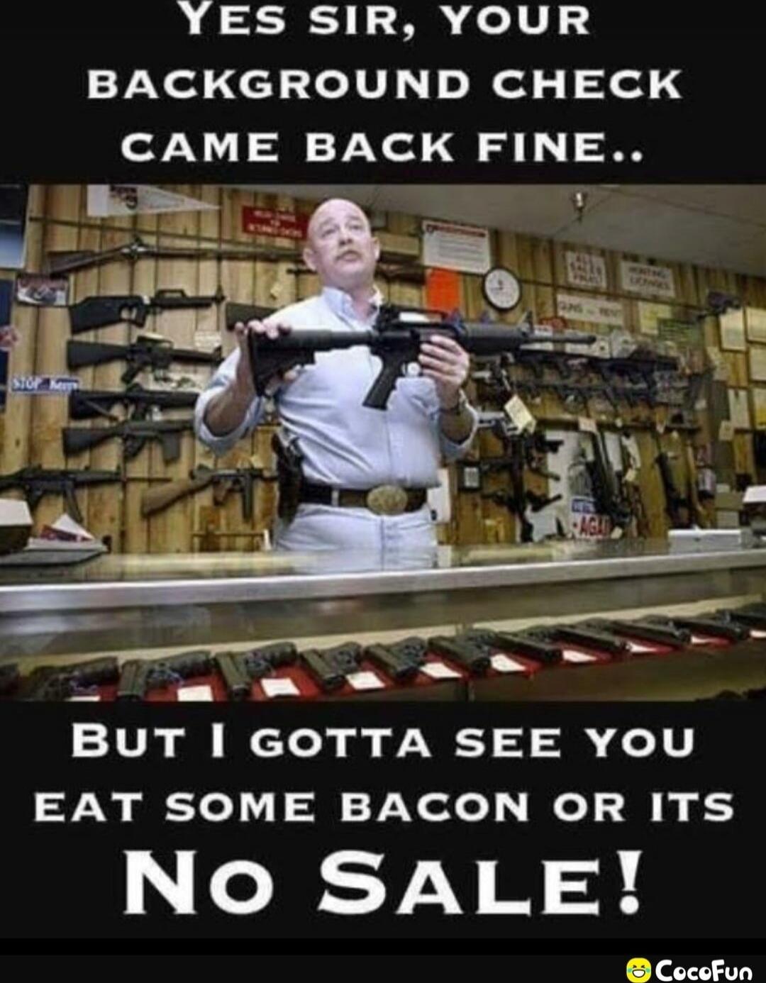 Yes sir, your background check came back fine.. But I gotta see you eat some bacon or its No Sale!