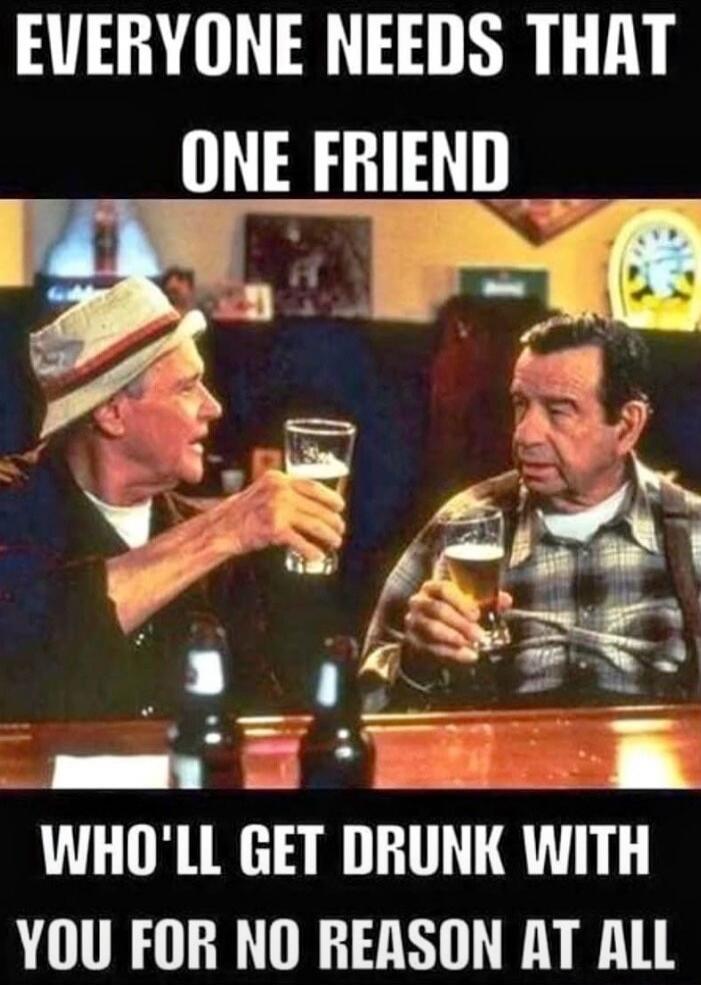 EVERYONE NEEDS THAT ONE FRIEND WHO'LL GET DRUNK WITH YOU FOR NO REASON AT ALL