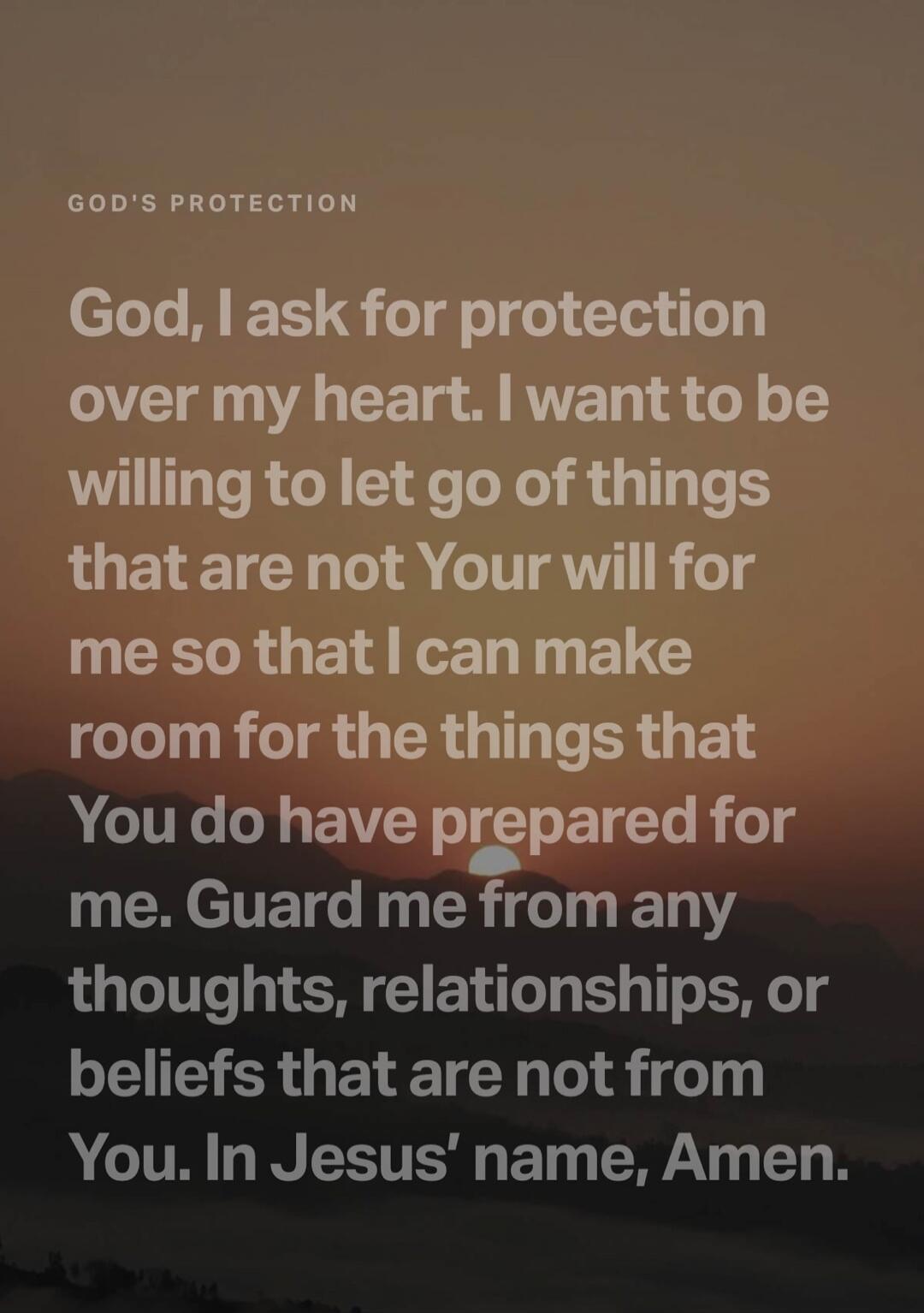GOD'S PROTECTION
God, I ask for protection over my heart. I want to be willing to let go of things that are not Your will for me so that I can make room for the things that You do have prepared for me. Guard me from any thoughts, relationships, or beliefs that are not from You. In Jesus' name, Amen.