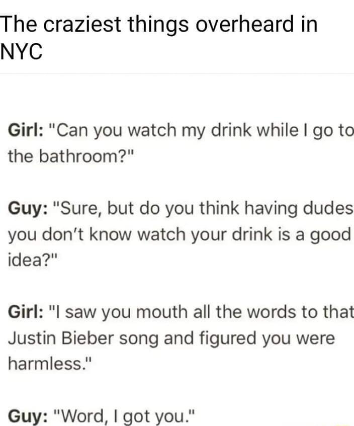sponsored v The craziest things overheard in NYC Girl Can you watch my drink while go to the bathroom Guy Sure but do you think having dudes you dont know watch your drink is a good idea Girl l saw you mouth all the words to that Justin Bieber song and figured you were harmless Guy Word got you