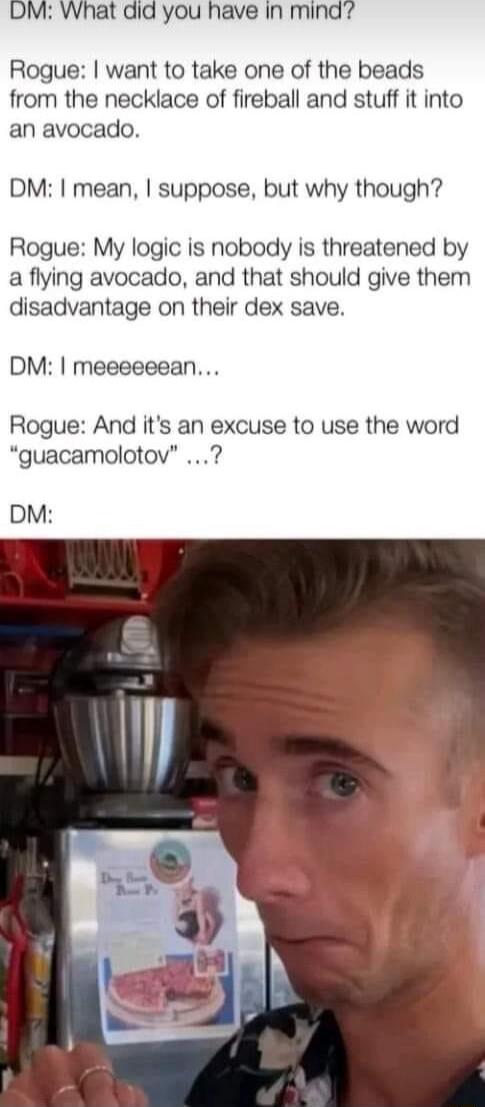 DM What did you have in mind Rogue want to take one of the beads from the necklace of fireball and stuff it into an avocado DM mean suppose but why though Rogue My logic is nobody is threatened by a flying avocado and that should give them disadvantage on their dex save DM meeeeeean Rogue And its an excuse to use the word guacamolotov DM