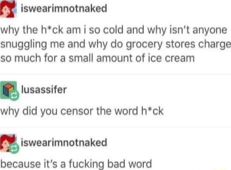 iswearimnotnaked why the hck am i so cold and why isnt anyone snuggling me and why do grocery stores charge so much for a small amount of ice cream lusassifer why did you censor the word hck Iswearlmnotnaked because its a fucking bad word