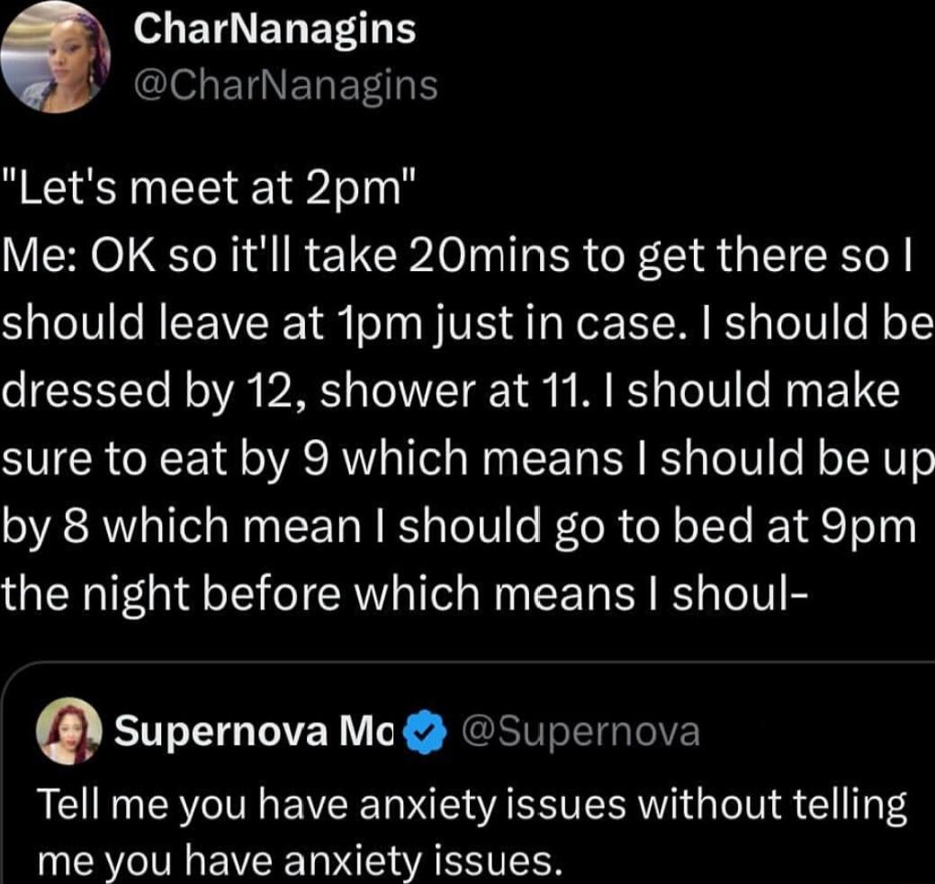 o ETLNEL ETT Y NGOG ETNELETH Lets meet at 2pm Me OK so itll take 20mins to get there so should leave at 1pm just in case should be dressed by 12 shower at 11 should make sure to eat by 9 which means should be up by 8 which mean should go to bed at 9pm the night before which means shoul q Supernova Mc Supernova Tell me you have anxiety issues without telling me you have anxiety issues