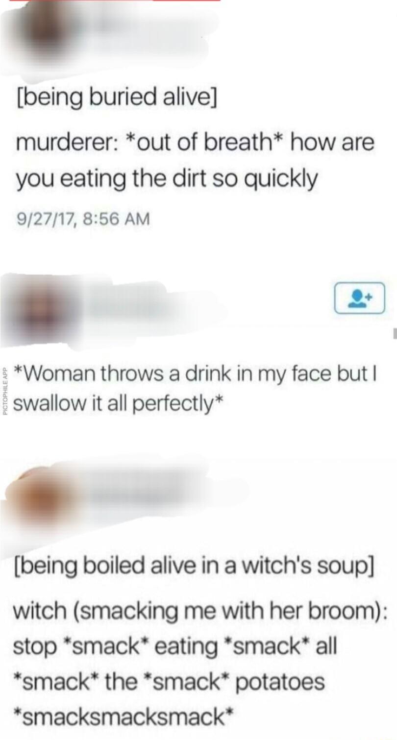 being buried alive murderer out of breath how are you eating the dirt so quickly 92717 856 AM Woman throws a drink in my face but swallow it all perfectly being boiled alive in a witchs soup witch smacking me with her broom stop smack eating smack all smack the smack potatoes smacksmacksmack