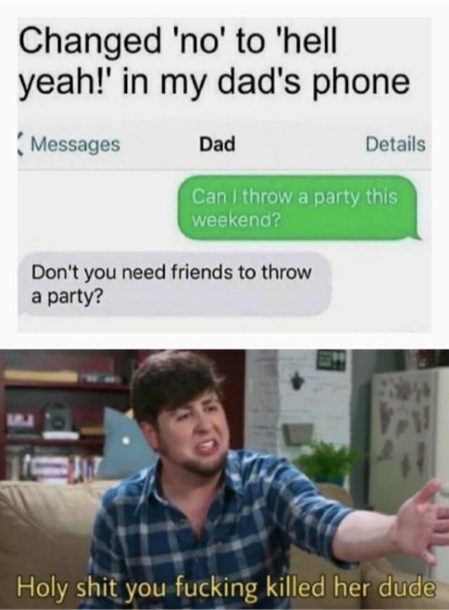 Changed 'no' to 'hell yeah!' in my dad's phone

Can I throw a party this weekend?

Don't you need friends to throw a party?

Holy shit you fucking killed her dude