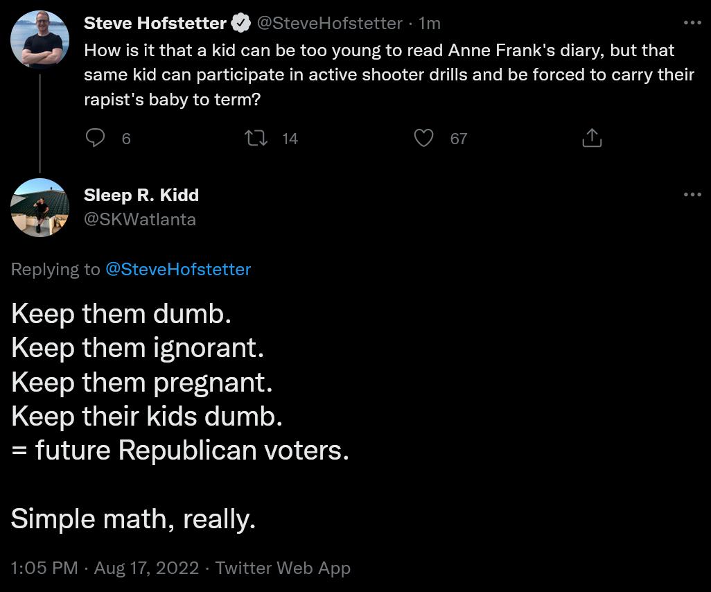 Steve Hofstetter How s it that a kid can be too young to read Anne Franis diary but that same kid can participate in active shooter drils and be forced to carry their rapists baby to term SteveHofstetter Im 0 v A SicepRKidd e Osst Replyi to teveHofstetter Keep them dumb GERGELIEG LTS LCELRGETEEGERS Keep their kids dumb future Republican voters Simple math really M Au