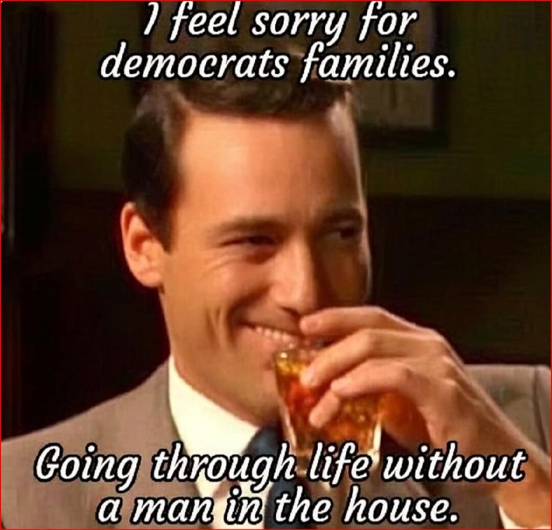 I feel sorry for democrats families. Going through life without a man in the house.