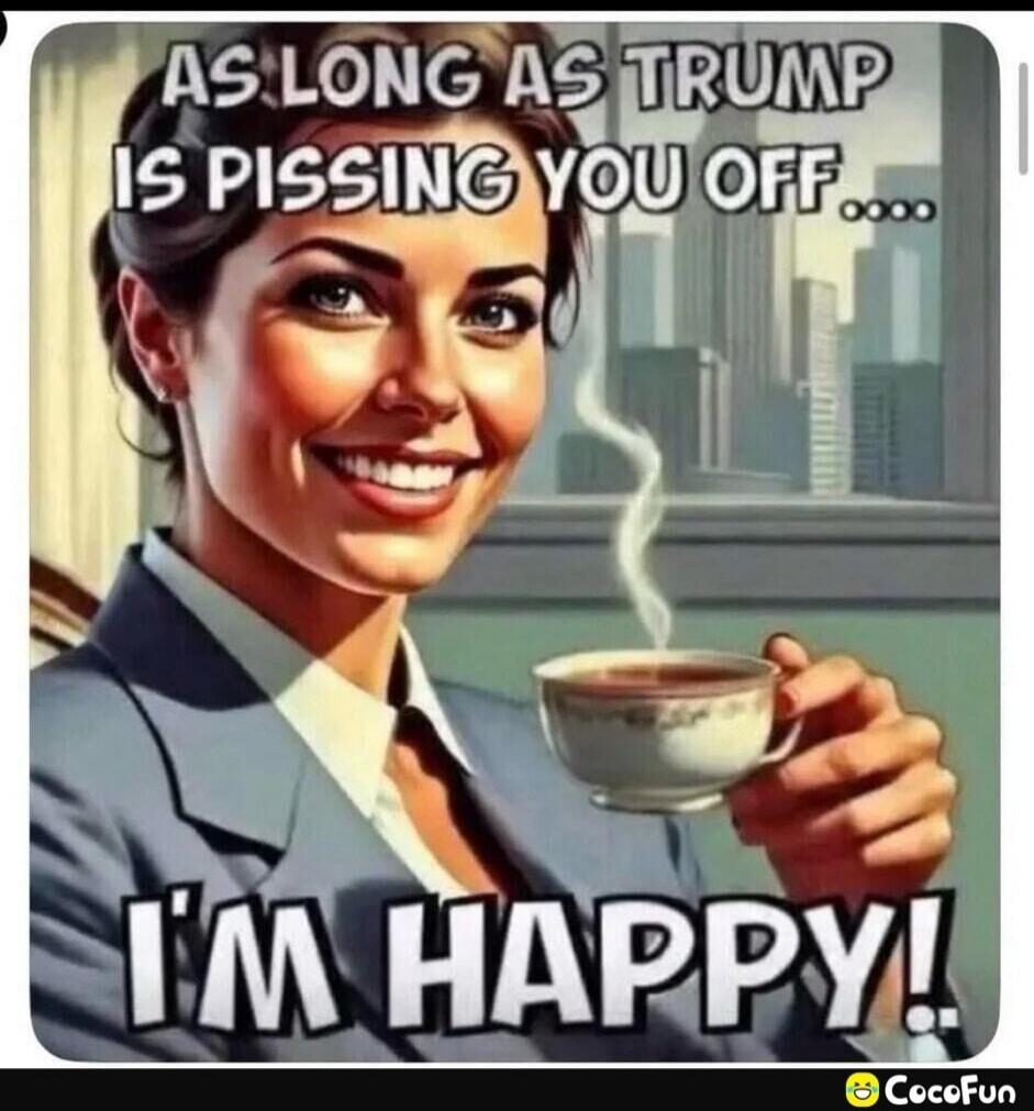 AS LONG AS TRUMP IS PISSING YOU OFF.... I'M HAPPY!