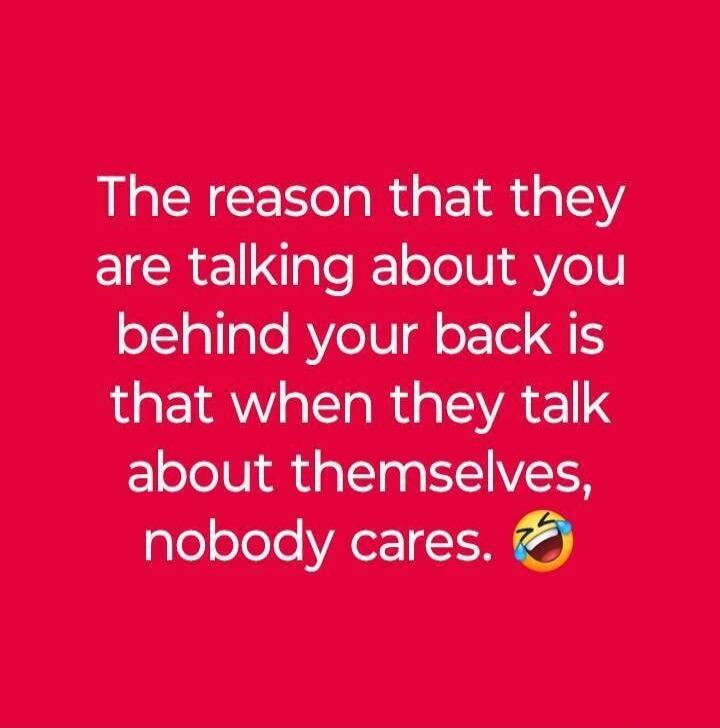 The reason that they are talking about you behind your back is that when they talk about themselves, nobody cares. 😂