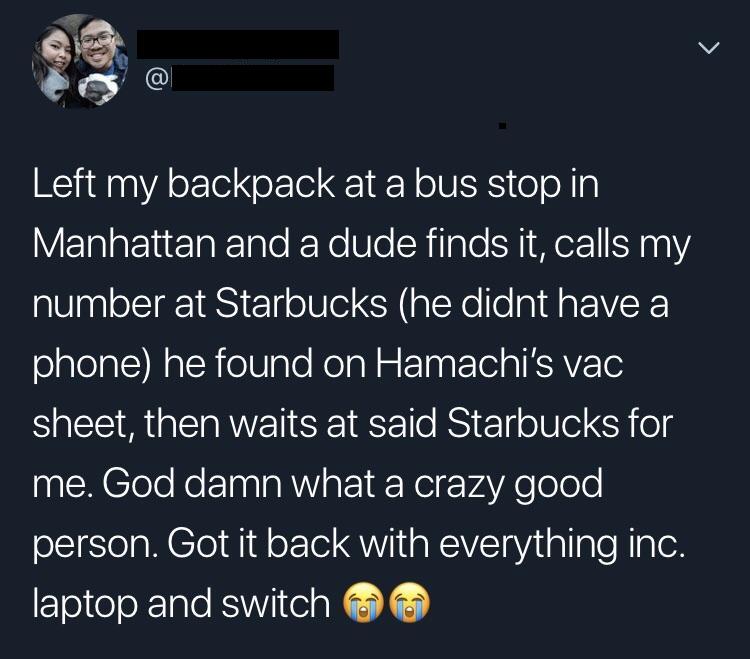 S Left my backpack at a bus stop in VTalaFYuezTalTolo K Ko Ule SWiTaTe S 1 M or1 5000Y2 number at Starbucks he didnt have a olglelatcMatchielVIalo NelaN w eTaatola K AVE o sheet then waits at said Starbucks for me God damn what a crazy good person Got it back with everything inc laptop and switch