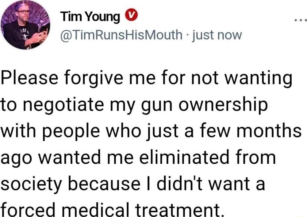 Tim Young TimRunsHisMouth just now Please forgive me for not wanting to negotiate my gun ownership with people who just a few months ago wanted me eliminated from society because didnt want a forced medical treatment