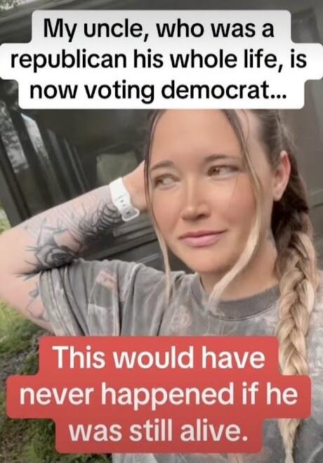 My uncle, who was a republican his whole life, is now voting democrat... This would have never happened if he was still alive.