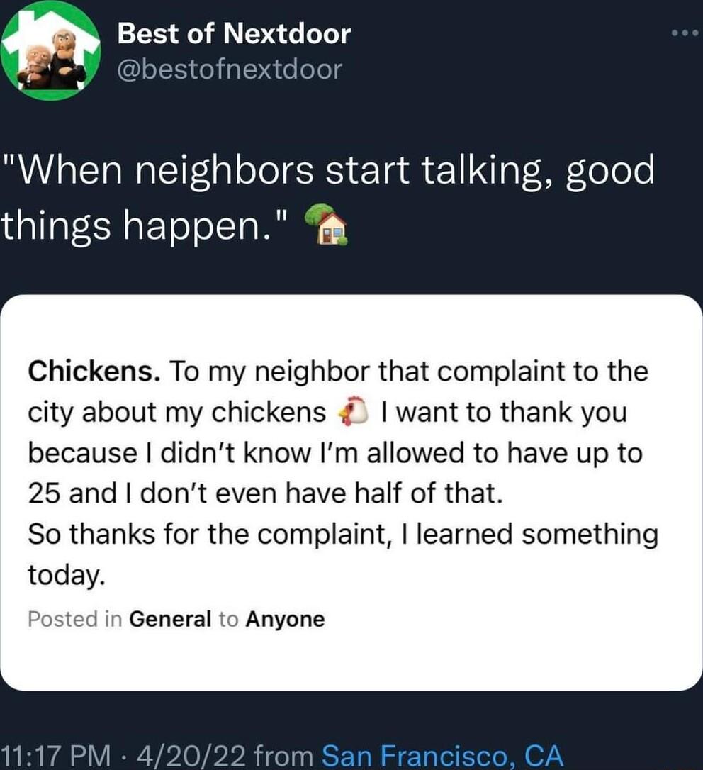When neighbors start talking good things happen Chickens To my neighbor that complaint to the city about my chickens want to thank you because didnt know Im allowed to have up to 25 and dont even have half of that So thanks for the complaint learned something today ssted in General to Anyone