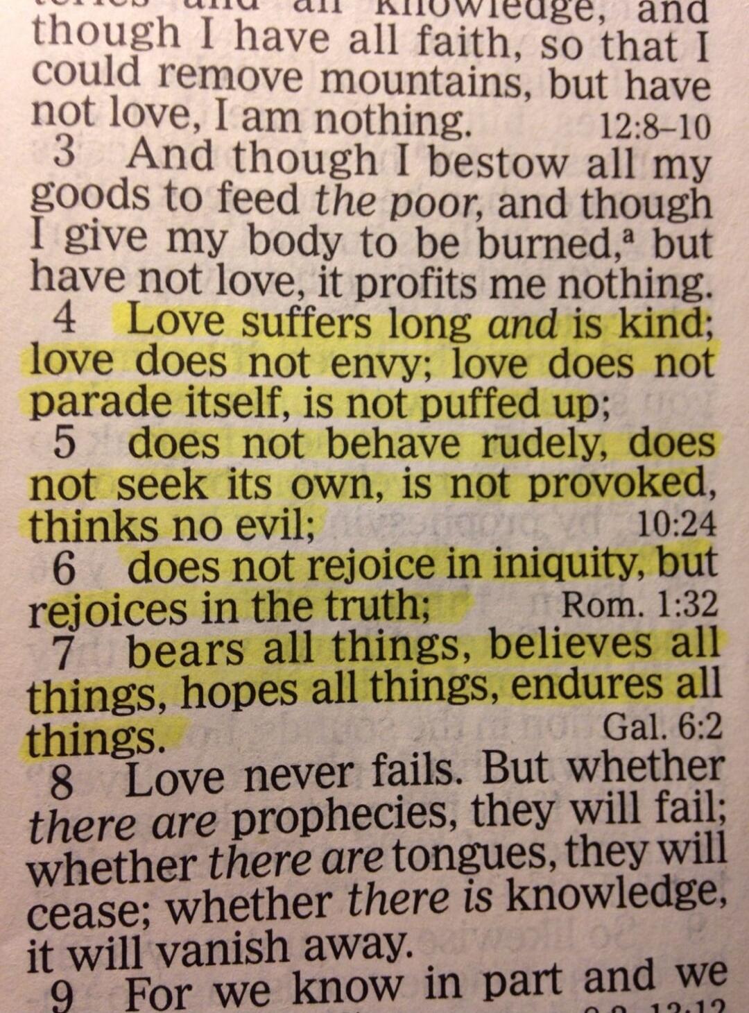 though I have all knowledge, and though I have all faith, so that I could remove mountains, but have not love, I am nothing. And though I bestow all my goods to feed the poor, and though I give my body to be burned, but have not love, it profits me nothing. Love suffers long and is kind; love does not envy; love does not parade itself, is not puffe