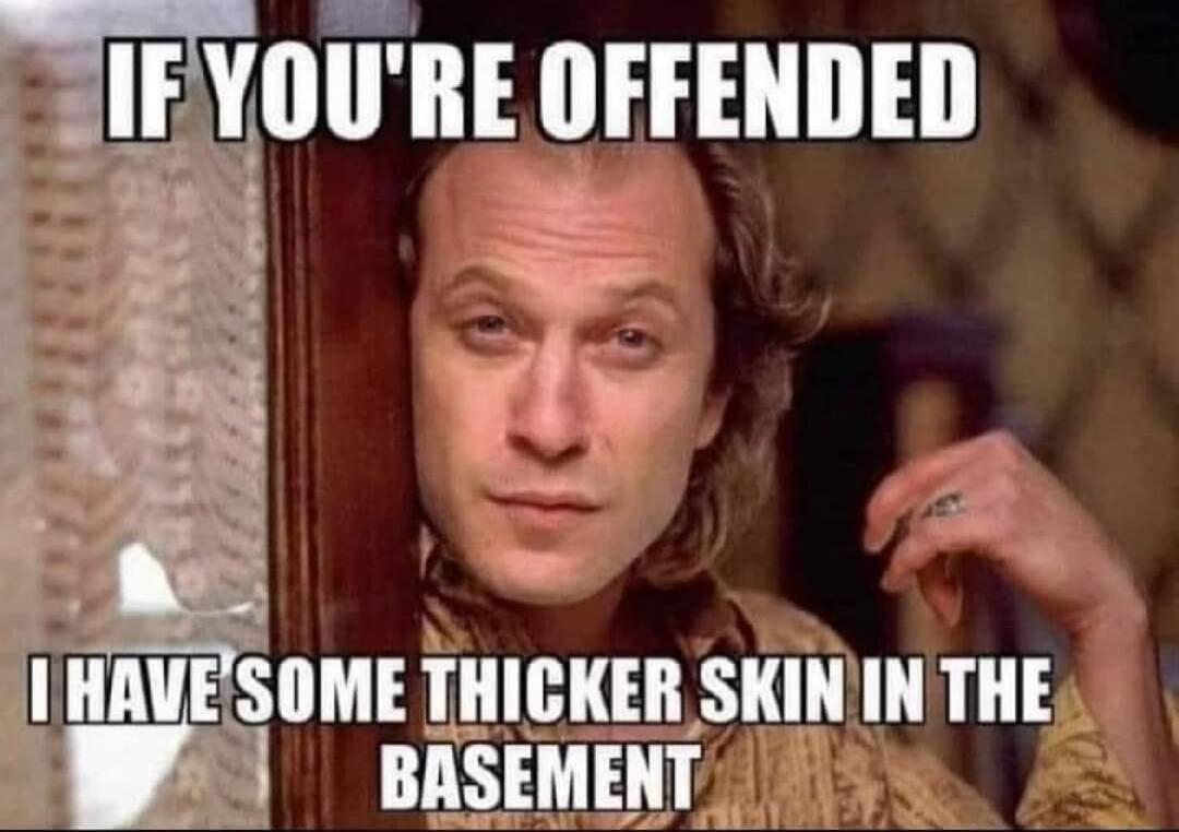 IF YOU'RE OFFENDED I HAVE SOME THICKER SKIN IN THE BASEMENT