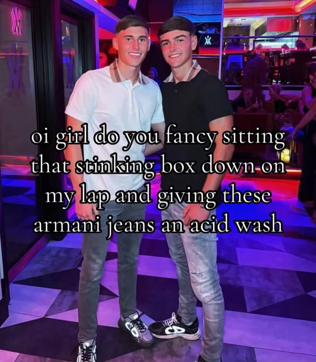 oi girl do you fancy sitting that stinking box down on my lap and giving these armani jeans an acid wash