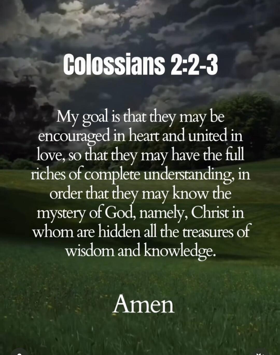 Colossians 2:2-3 My goal is that they may be encouraged in heart and united in love, so that they may have the full riches of complete understanding, in order that they may know the mystery of God, namely, Christ in whom are hidden all the treasures of wisdom and knowledge. Amen