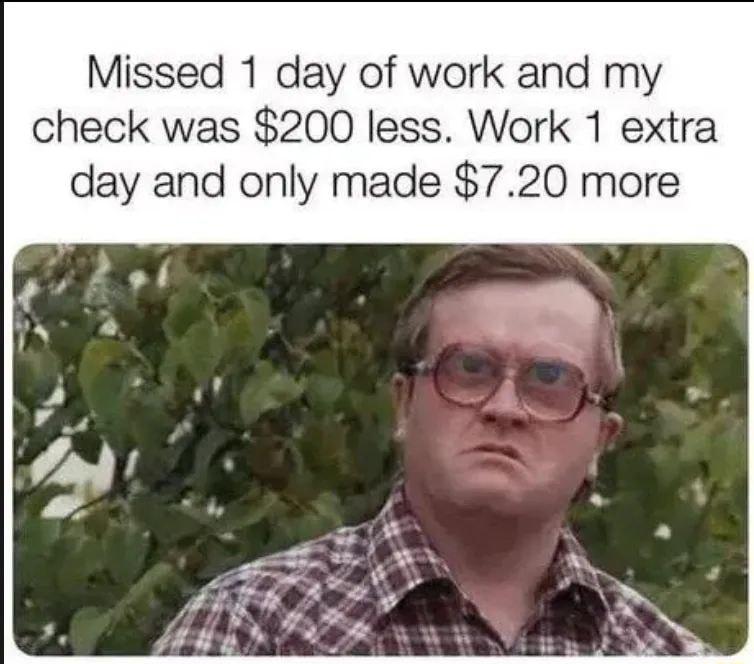 Missed 1 day of work and my check was 200 less Work 1 extra day and only made 720 more