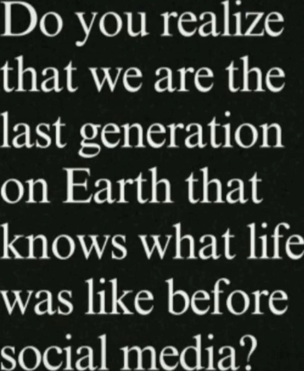 Do you realize that we are the last generation on Earth that knows what life was like before social media?