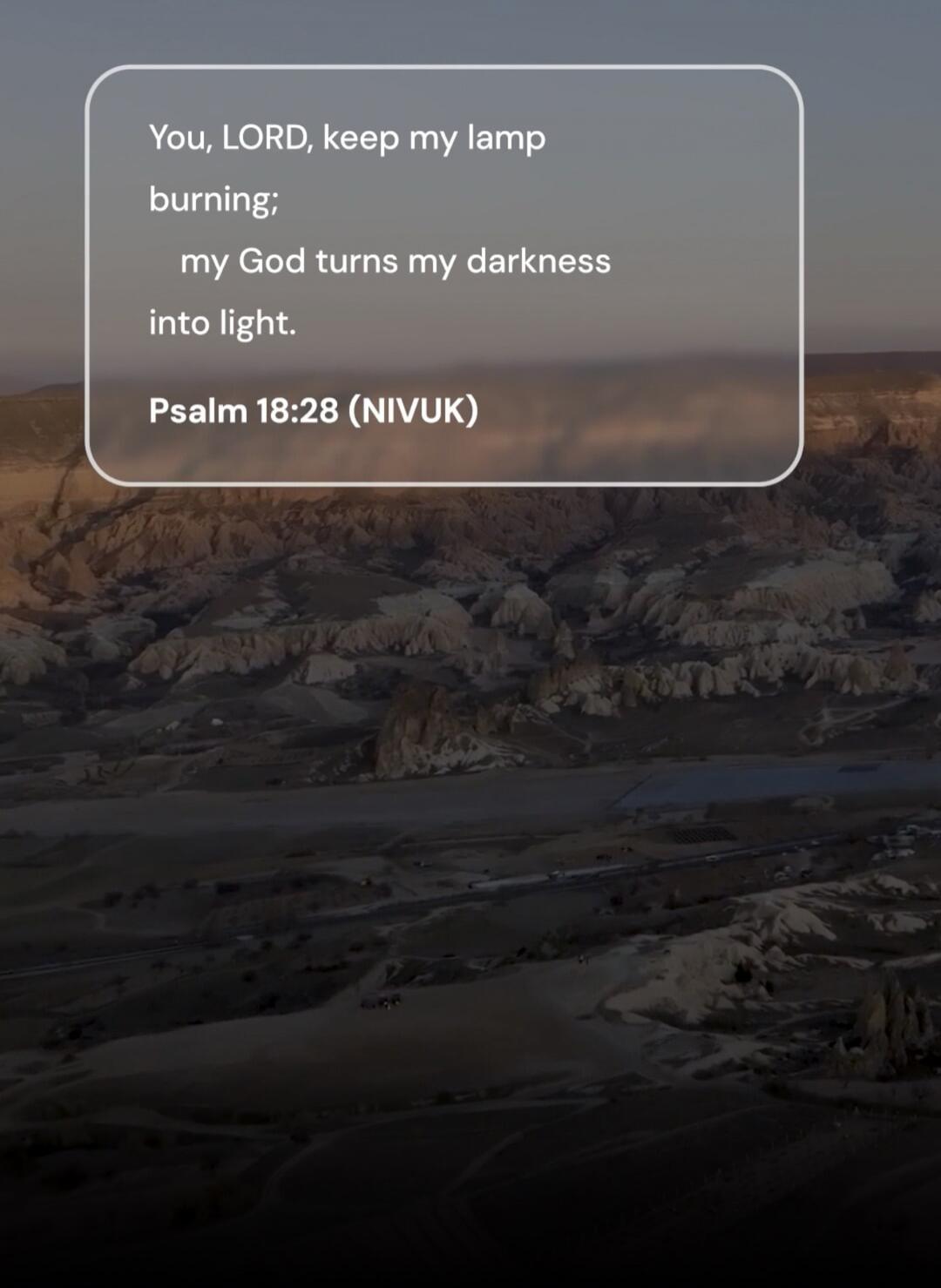 You, LORD, keep my lamp burning; my God turns my darkness into light. Psalm 18:28 (NIVUK)