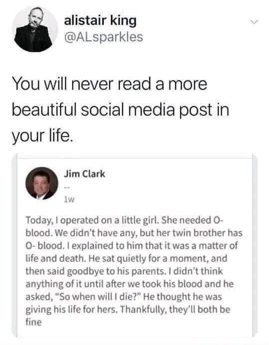 alistair king ALsparkles You will never read a more beautiful social media post in your life Jim Clark w Today operated on a little girl She needed O blood We didnt have any but her twin brother has O blood explained to him that it was a matter of life and death He sat quietly for a moment and then said goodbye to his parents didnt think anything of it until after we took his blood and he asked So