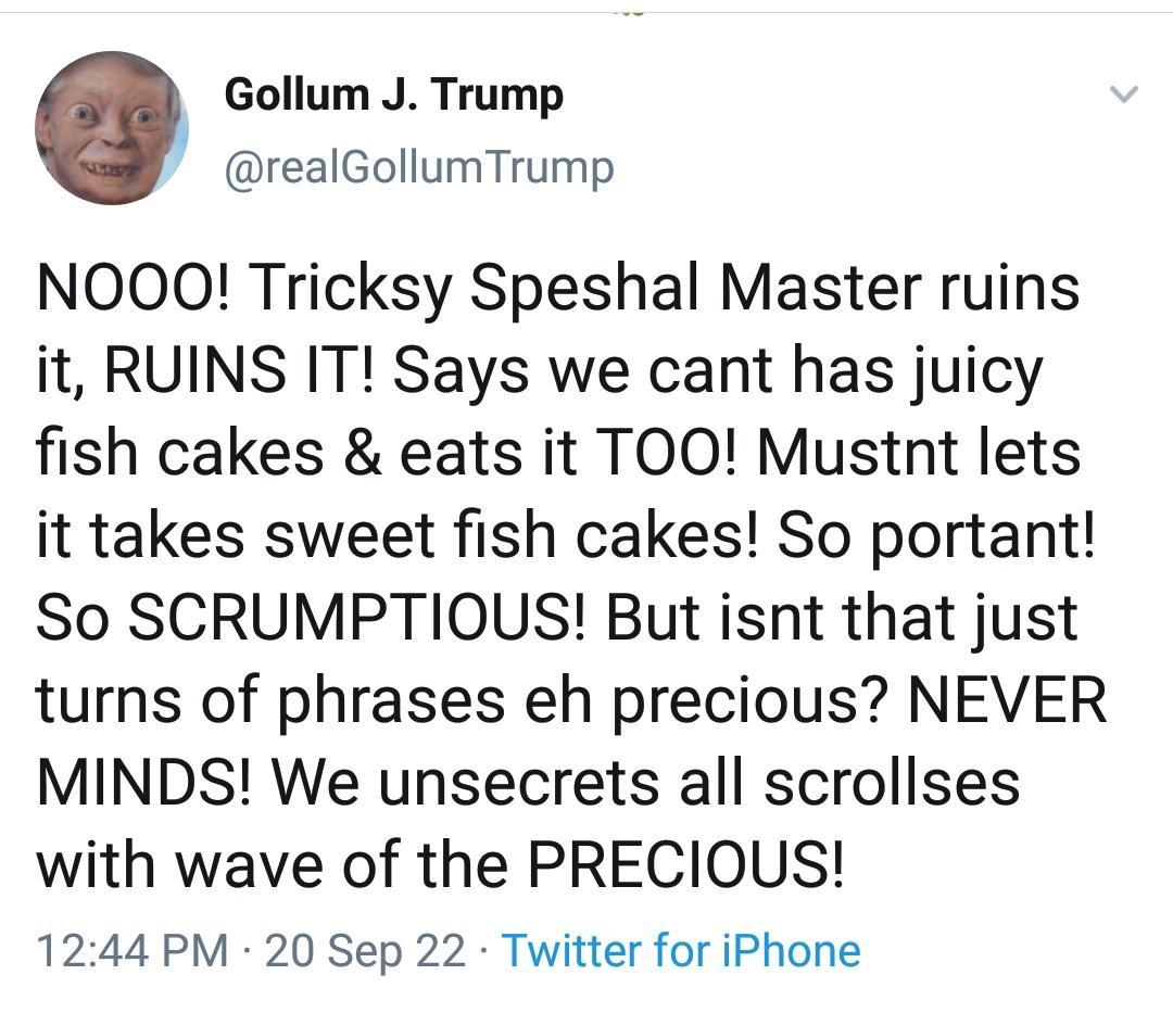 Gollum J Trump realGollumTrump NOOQO Tricksy Speshal Master ruins it RUINS IT Says we cant has juicy fish cakes eats it TOO Mustnt lets it takes sweet fish cakes So portant So SCRUMPTIOUS But isnt that just turns of phrases eh precious NEVER MINDS We unsecrets all scrollses with wave of the PRECIOUS 1244 PM 20 Sep 22 Twitter for iPhone