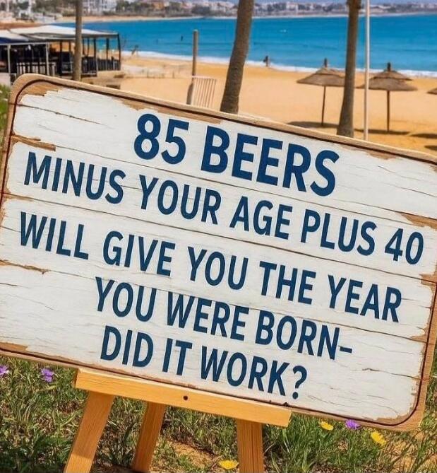 85 BEERS MINUS YOUR AGE PLUS 40 WILL GIVE YOU THE YEAR YOU WERE BORN- DID IT WORK?