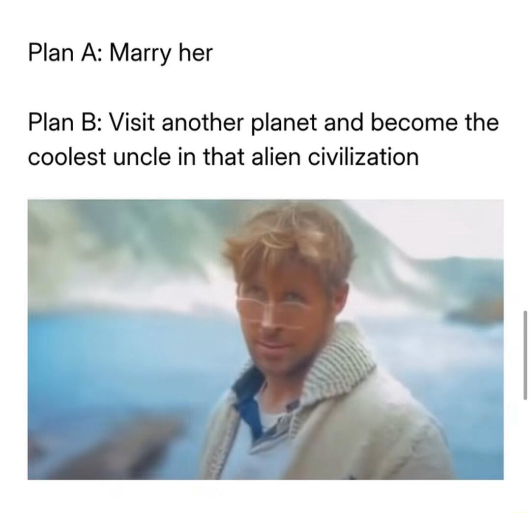 Plan A: Marry her Plan B: Visit another planet and become the coolest uncle in that alien civilization