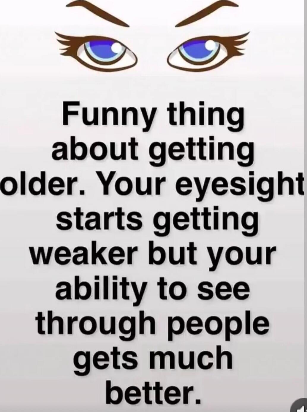 Funny thing about getting older. Your eyesight starts getting weaker but your ability to see through people gets much better.