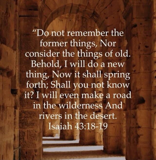 Do not remember the former things, Nor consider the things of old. Behold, I will do a new thing, Now it shall spring forth; Shall you not know it? I will even make a road in the wilderness And rivers in the desert. Isaiah 43:18-19